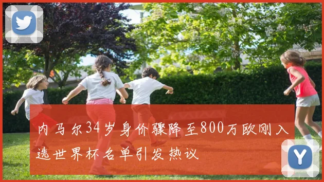 内马尔34岁身价骤降至800万欧刚入选世界杯名单引发热议