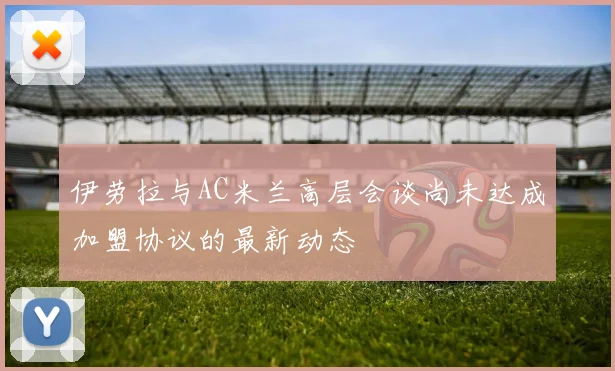 伊劳拉与AC米兰高层会谈尚未达成加盟协议的最新动态