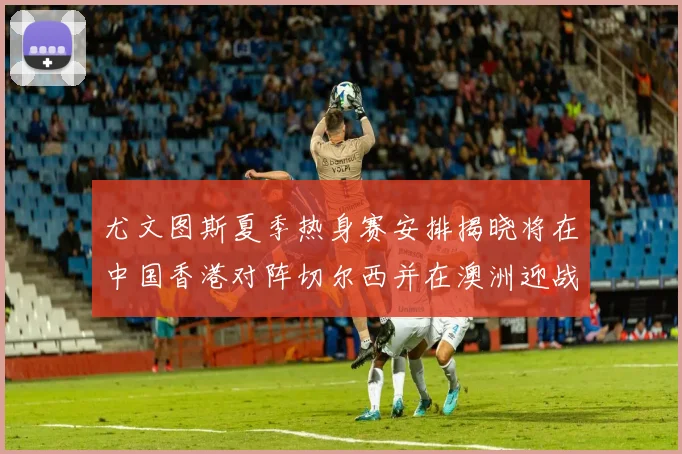 尤文图斯夏季热身赛安排揭晓将在中国香港对阵切尔西并在澳洲迎战国米