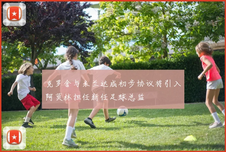 克罗舍与米兰达成初步协议将引入阿莫林担任新任足球总监