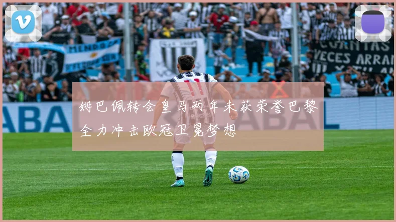 姆巴佩转会皇马两年未获荣誉巴黎全力冲击欧冠卫冕梦想