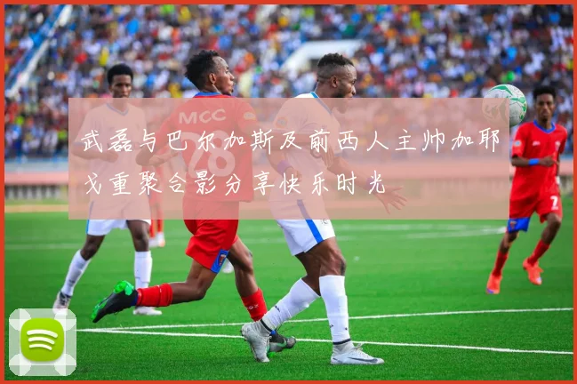 武磊与巴尔加斯及前西人主帅加耶戈重聚合影分享快乐时光