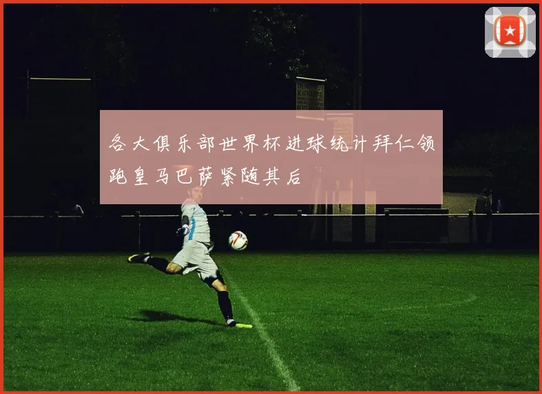 各大俱乐部世界杯进球统计拜仁领跑皇马巴萨紧随其后