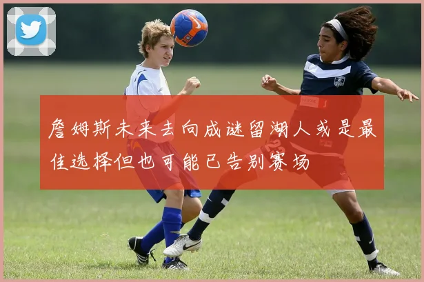 詹姆斯未来去向成谜留湖人或是最佳选择但也可能已告别赛场