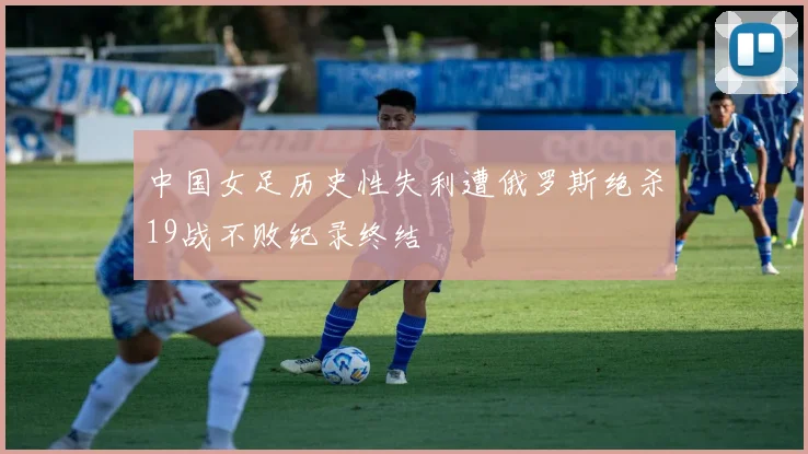 中国女足历史性失利遭俄罗斯绝杀19战不败纪录终结