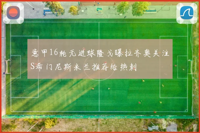 意甲16轮无进球隆戈曝拉齐奥关注S希门尼斯米兰推荐给热刺