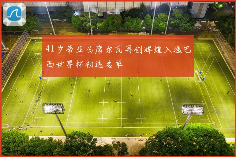41岁蒂亚戈席尔瓦再创辉煌入选巴西世界杯初选名单