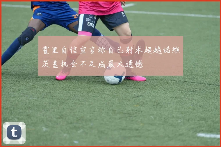 霍里自信宣言称自己射术超越诺维茨基机会不足成最大遗憾